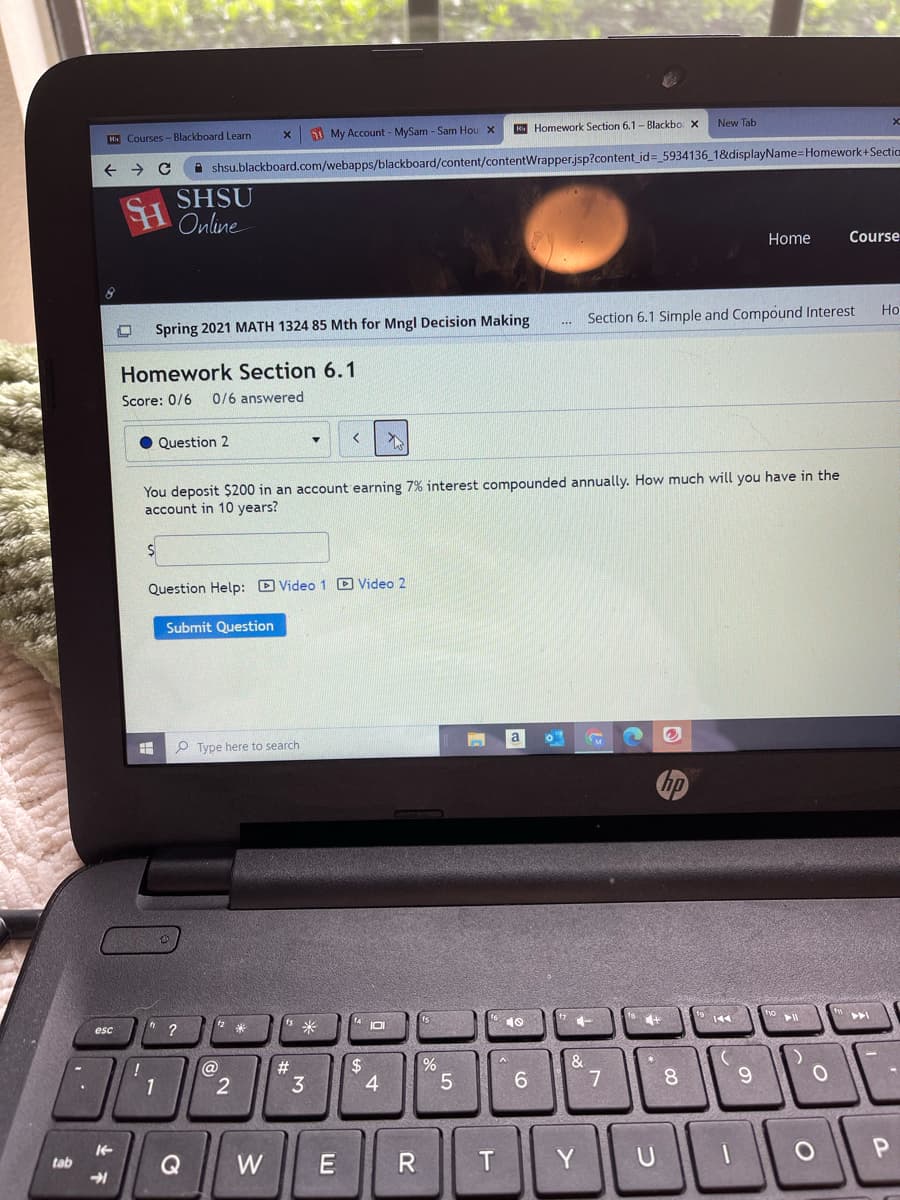 New Tab
K Homework Section 6.1- Blackbo. x
H Courses -Blackboard Learn
1 My Account - MySam - Sam Hou X
A shsu.blackboard.com/webapps/blackboard/content/contentWrapper.jsp?content_id= 5934136_1&displayName=Homework+Sectic
SHSU
Online
Home
Course
Ho
Section 6.1 Simple and Compound Interest
Spring 2021 MATH 1324 85 Mth for Mngl Decision Making
Homework Section 6.1
Score: 0/6
0/6 answered
Question 2
You deposit $200 in an account earning 7% interest compounded annually. How much will you have in the
account in 10 years?
Question Help: D Video 1 D Video 2
Submit Question
P Type here to search
144
10
esc
米
&
2$
4
@
#3
3
6.
8.
1
Q
W
U
tab
