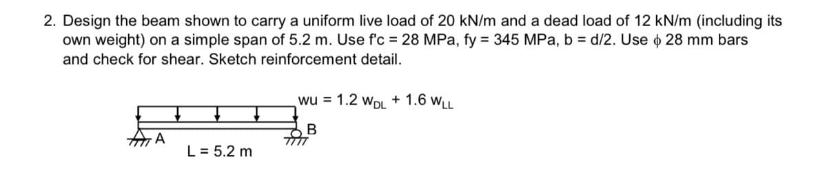 2. Design the beam shown to carry a uniform live load of 20 kN/m and a dead load of 12 kN/m (including its
own weight) on a simple span of 5.2 m. Use f'c = 28 MPa, fy = 345 MPa, b = d/2. Use o 28 mm bars
and check for shear. Sketch reinforcement detail.
A
L = 5.2 m
wu = 1.2 WDL + 1.6 WLL
B
TITT