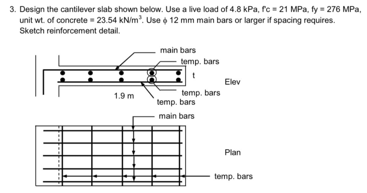 3. Design the cantilever slab shown below. Use a live load of 4.8 kPa, f'c = 21 MPa, fy = 276 MPa,
unit wt. of concrete = 23.54 kN/m³. Use o 12 mm main bars or larger if spacing requires.
Sketch reinforcement detail.
1.9 m
main bars
temp. bars
t
temp. bars
temp. bars
main bars
Elev
Plan
temp. bars