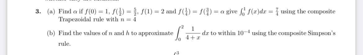 3. (a) Find a if f(0) = 1, ƒ(}) = }, f(1) = 2 and f(÷) = f(G)
= a give fo f(x)dx = using the composite
%3D
Trapezoidal rule with n = 4
1
dx to within 10-4 using the composite Simpson's
+ x
(b) Find the values of n and h to approximate
rule.
