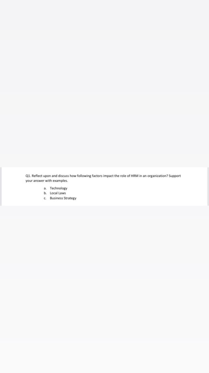 Q1. Reflect upon and discuss how following factors impact the role of HRM in an organization? Support
your answer with examples.
a. Technology
b. Local Laws
c. Business Strategy
