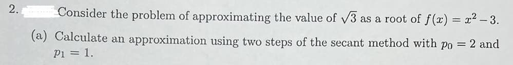 2.
Consider the problem of approximating the value of v3 as a root of f(x) = x2 – 3.
(a) Calculate an approximation using two steps of the secant method with po = 2 and
Pi = 1.
