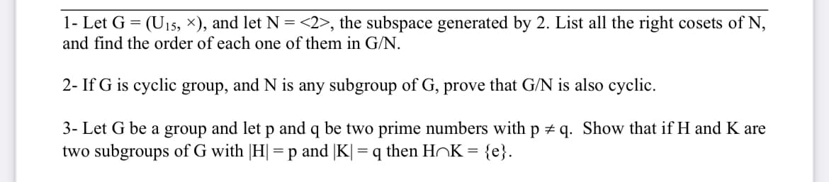 1- Let G = (U15, ×), and let N =<2>, the subspace generated by 2. List all the right cosets of N,
and find the order of each one of them in G/N.
2- If G is cyclic group, and N is any subgroup of G, prove that G/N is also cyclic.
3- Let G be a group and let p and q be two prime numbers with p + q. Show that if H and K are
two subgroups of G with |H|=p and |K| = q then HOK =
{e}.
