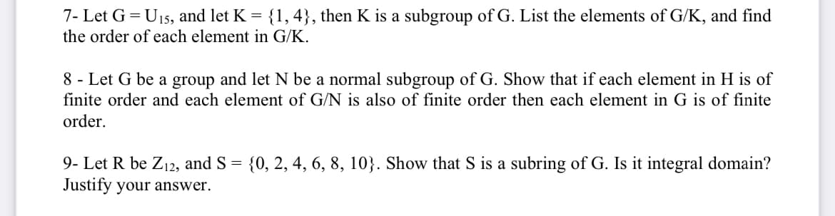 7- Let G = U15, and let K = {1, 4}, then K is a subgroup of G. List the elements of G/K, and find
the order of each element in G/K.
8 - Let G be a group and let N be a normal subgroup of G. Show that if each element in H is of
finite order and each element of G/N is also of finite order then each element in G is of finite
order.
9- Let R be Z12, and S = {0, 2, 4, 6, 8, 10}. Show that S is a subring of G. Is it integral domain?
Justify your answer.
