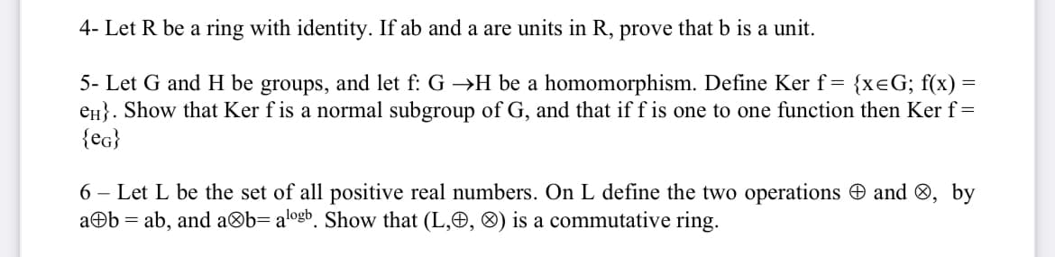 4- Let R be a ring with identity. If ab and a are units in R, prove that b is a unit.
5- Let G and H be groups, and let f: G →H be a homomorphism. Define Ker f= {xeG; f(x):
en}. Show that Ker f is a normal subgroup of G, and that if f is one to one function then Ker f=
{eg}
6 – Let L be the set of all positive real numbers. On L define the two operations O and ®, by
aOb = ab, and a®b= alogb. Show that (L,O, ®) is a commutative ring.
