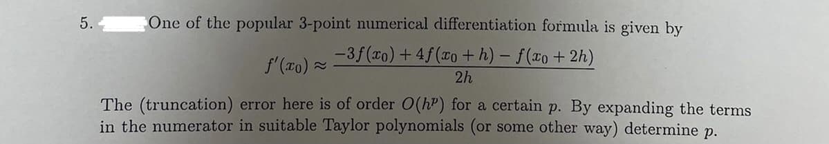 5.
One of the popular 3-point numerical differentiation formula is given by
-3f(xo) + 4f(co +h) - f(xo+ 2h)
f'(xo) -
2h
The (truncation) error here is of order O(hP) for a certain p. By expanding the terms
in the numerator in suitable Taylor polynomials (or some other way) determine
р.
