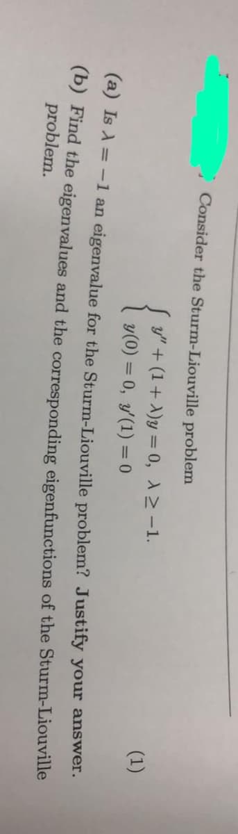 Consider the Sturm-Liouville problem
{
y" + (1+ A)y = 0, 12-1.
y(0) = 0, y(1) = 0
(1)
%3D
(a) Is A = -1 an eigenvalue for the Sturm-Liouville problem? Justify your answer.
(b) Find the eigenvalues and the corresponding eigenfunctions of the Sturm-Liouville
problem.
