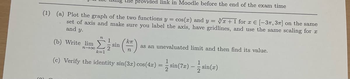 Che provided link in Moodle before the end of the exam time
(1) (a) Plot the graph of the two functions y = cos(x) and y = T + I for x E (-37,37] on the same
set of axis and make sure you label the axis, have gridlines, and use the same scaling for x
and y.
1
sin
2
k=1
(b) Write lim
as an unevaluated limit and then find its value.
n-00
(c) Verify the identity sin(3r) cos(4a) = sin(7x) – sin(2)
