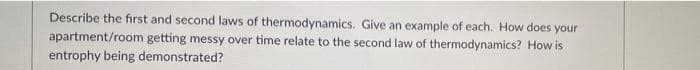 Describe the first and second laws of thermodynamics. Give an example of each. How does your
apartment/room getting messy over time relate to the second law of thermodynamics? How is
entrophy being demonstrated?
