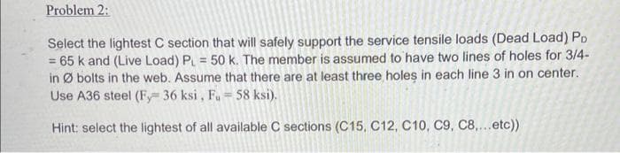 Problem 2:
Select the lightest C section that will safely support the service tensile loads (Dead Load) PD
= 65 k and (Live Load) P = 50 k. The member is assumed to have two lines of holes for 3/4-
in Ø bolts in the web. Assume that there are at least three holes in each line 3 in on center.
Use A36 steel (Fy 36 ksi , Fu= 58 ksi).
%3D
Hint: select the lightest of all available C sections (C15, C12, C10, C9, C8,...etc))
