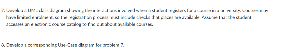 7. Develop a UML class diagram showing the interactions involved when a student registers for a course in a university. Courses may
have limited enrolment, so the registration process must include checks that places are available. Assume that the student
accesses an electronic course catalog to find out about available courses.
8. Develop a corresponding Use-Case diagram for problem 7.
