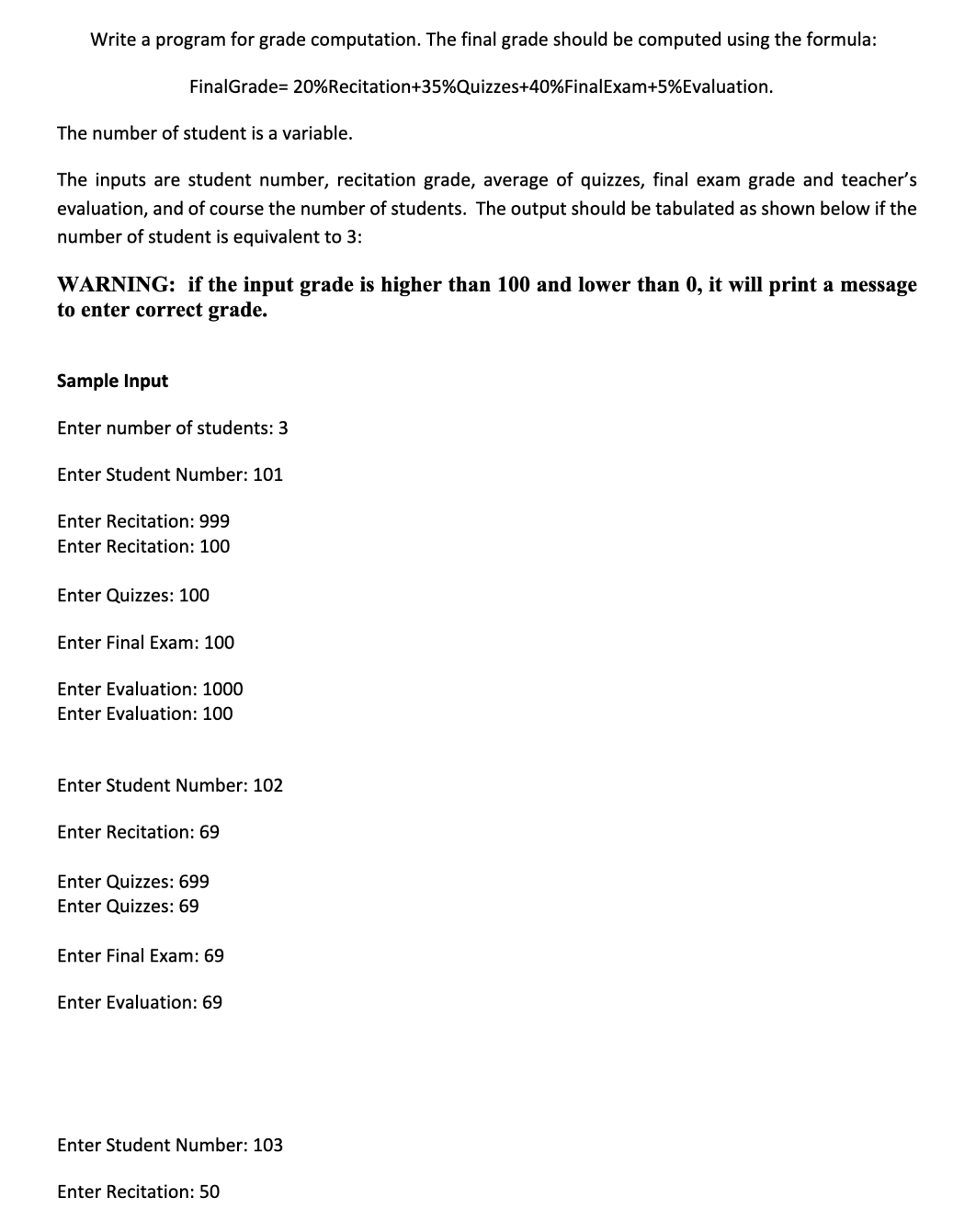 Write a program for grade computation. The final grade should be computed using the formula:
FinalGrade 20% Recitation+35%Quizzes+40% Final Exam+5%Evaluation.
The number of student is a variable.
The inputs are student number, recitation grade, average of quizzes, final exam grade and teacher's
evaluation, and of course the number of students. The output should be tabulated as shown below if the
number of student is equivalent to 3:
WARNING: if the input grade is higher than 100 and lower than 0, it will print a message
to enter correct grade.
Sample Input
Enter number of students: 3
Enter Student Number: 101
Enter Recitation: 999
Enter Recitation: 100
Enter Quizzes: 100
Enter Final Exam: 100
Enter Evaluation: 1000
Enter Evaluation: 100
Enter Student Number: 102
Enter Recitation: 69
Enter Quizzes: 699
Enter Quizzes: 69
Enter Final Exam: 69
Enter Evaluation: 69
Enter Student Number: 103
Enter Recitation: 50