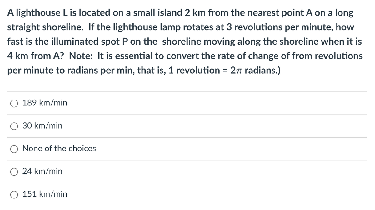 A lighthouse L is located on a small island 2 km from the nearest point A on a long
straight shoreline. If the lighthouse lamp rotates at 3 revolutions per minute, how
fast is the illuminated spot P on the shoreline moving along the shoreline when it is
4 km from A? Note: It is essential to convert the rate of change of from revolutions
per minute to radians per min, that is, 1 revolution 2π radians.)
=
189 km/min
30 km/min
None of the choices
24 km/min
151 km/min