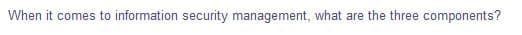 When it comes to information security management, what are the three components?
