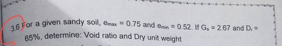 3.6 For a given sandy soil, emax = 0.75 and emin = 0.52. If Gs = 2.67 and Dr =
65%, determine: Void ratio and Dry unit weight