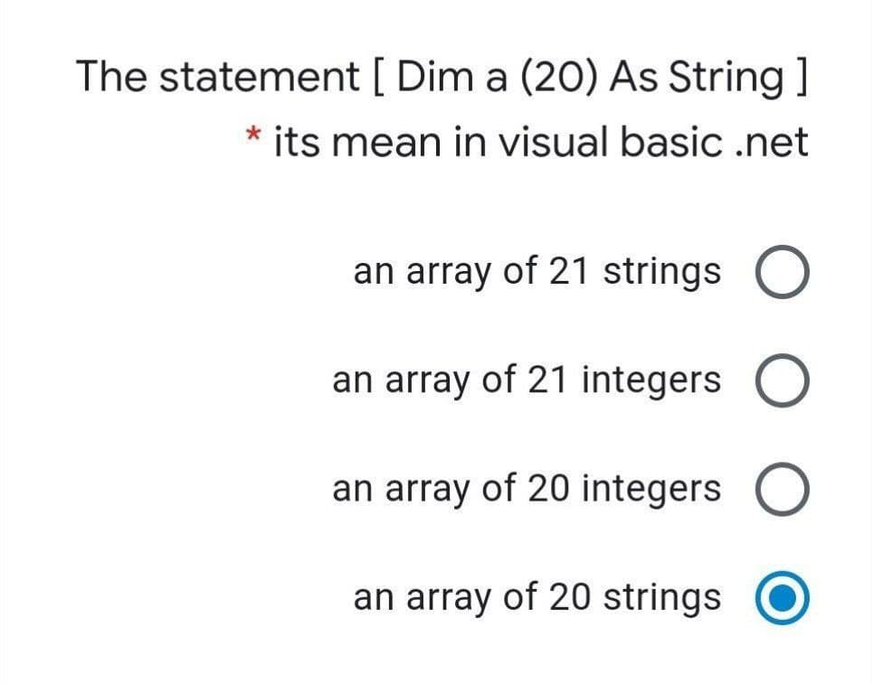 The statement [ Dim a (20) As String ]
* its mean in visual basic .net
an array of 21 strings
O
an array of 21 integers
an array of 20 integers O
an array of 20 strings
