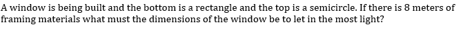 A window is being built and the bottom is a rectangle and the top is a semicircle. If there is 8 meters of
framing materials what must the dimensions of the window be to let in the most light?
