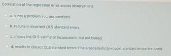 Correlation of the regression error across observations
is not a problem in cross-sections
D. results in incorect OLS standard errors.
e makes the OLS estimator inconsistent, but not biased.
d. results in correct OLS standard erorn f heteroscednticity-robust standard errirs e ined
