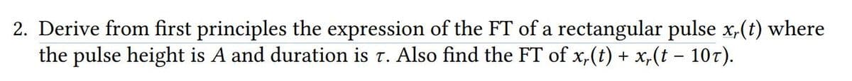 2. Derive from first principles the expression of the FT of a rectangular pulse x,(t) where
the pulse height is A and duration is t. Also find the FT of x,(t) + x,(t – 107).
