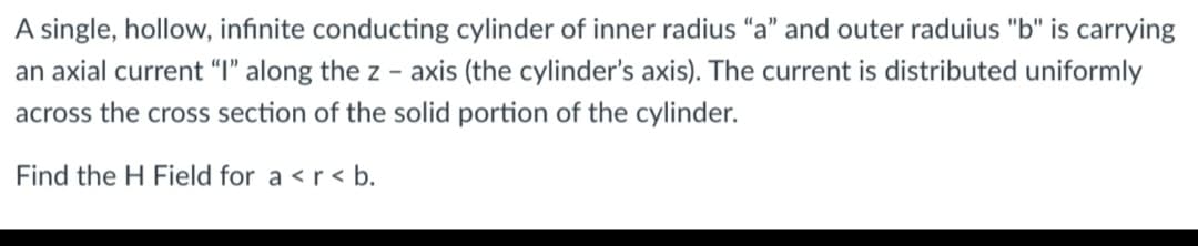 A single, hollow, infinite conducting cylinder of inner radius "a" and outer raduius "b" is carrying
an axial current "I" along the z-axis (the cylinder's axis). The current is distributed uniformly
across the cross section of the solid portion of the cylinder.
Find the H Field for a <r<b.