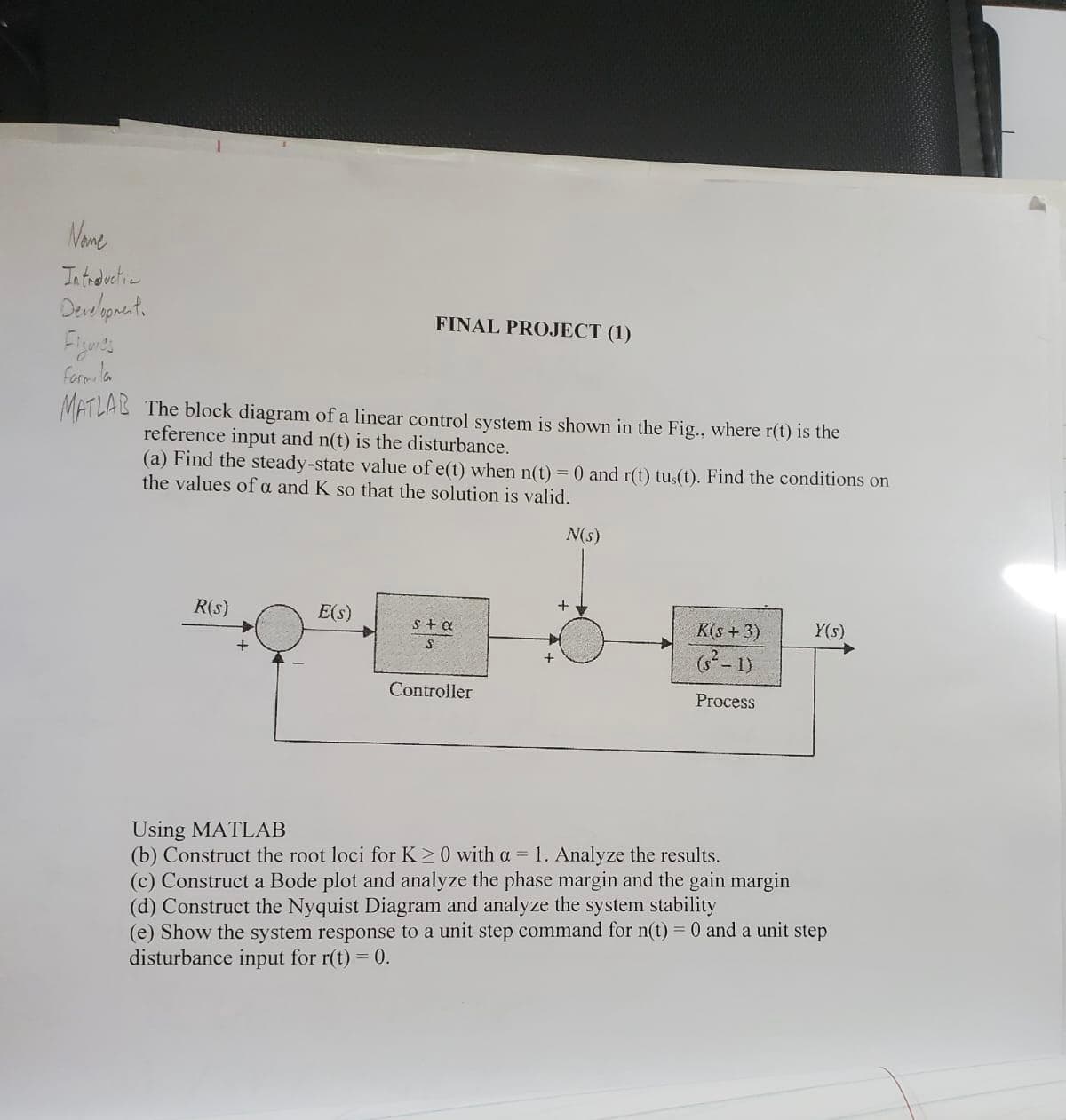 Name
Introductia
Development.
Farmila
MATLAB The block diagram of a linear control system is shown in the Fig., where r(t) is the
reference input and n(t) is the disturbance.
FINAL PROJECT (1)
(a) Find the steady-state value of e(t) when n(t) = 0 and r(t) tus(t). Find the conditions on
the values of a and K so that the solution is valid.
R(s)
E(s)
s+ a
S
Controller
+
N(s)
+
K(s+3)
(s²-1)
Process
Y(s)
Using MATLAB
(b) Construct the root loci for K≥ 0 with a = 1. Analyze the results.
(c) Construct a Bode plot and analyze the phase margin and the gain margin
(d) Construct the Nyquist Diagram and analyze the system stability
(e) Show the system response to a unit step command for n(t) = 0 and a unit step
disturbance input for r(t) = 0.