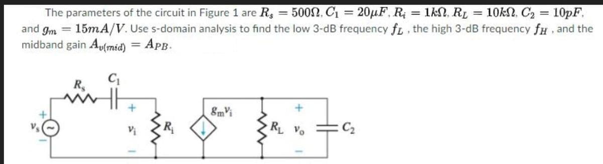 1kN, RL = 10kN, C2 = 10pF.
The parameters of the circuit in Figure 1 are R, = 5002, C1 = 20µF, R
and gm = 15MA/V. Use s-domain analysis to find the low 3-dB frequency fL, the high 3-dB frequency fH and the
midband gain Au(mid) = APB.
%3D
8mVi
► R
RL Vo
C2
