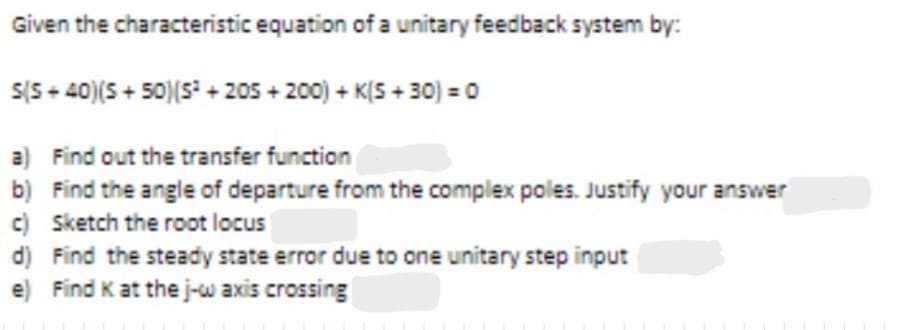 Given the characteristic equation of a unitary feedback system by:
+200) + K(5+30) = 0
S(S+40)(S+50)(S²+205
a)
Find out the transfer function
b) Find the angle of departure from the complex poles. Justify your answer
c) Sketch the root locus
d) Find the steady state error due to one unitary step input
e) Find K at the j-w axis crossing