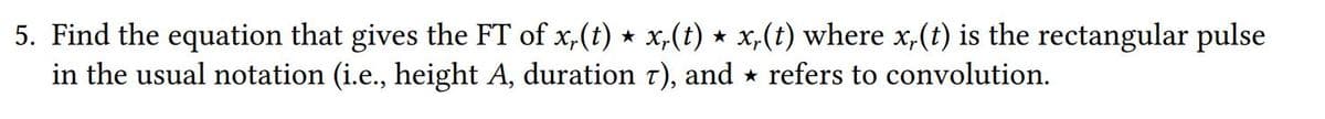 5. Find the equation that gives the FT of x,(t) * x,(t) * x,(t) where x,(t) is the rectangular pulse
in the usual notation (i.e., height A, duration t), and * refers to convolution.
