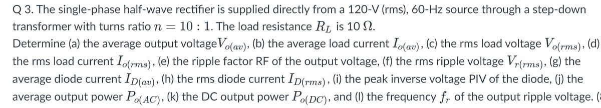 Q 3. The single-phase half-wave rectifier is supplied directly from a 120-V (rms), 60-Hz source through a step-down
transformer with turns ration
10 : 1. The load resistance RL, is 10 N.
Determine (a) the average output voltageVolav), (b) the average load current I(av), (c) the rms load voltage Volrms), (d)
the rms load current I(rms), (e) the ripple factor RF of the output voltage, (f) the rms ripple voltage Vr(rms), (g) the
average diode current Ip(av), (h) the rms diode current Ip(rms), (i) the peak inverse voltage PIV of the diode, (j) the
average output power Po(AC), (k) the DC output power Po(DC), and (I) the frequency fr of the output ripple voltage. (
