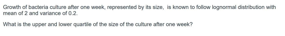 Growth of bacteria culture after one week, represented by its size, is known to follow lognormal distribution with
mean of 2 and variance of 0.2.
What is the upper and lower quartile of the size of the culture after one week?
