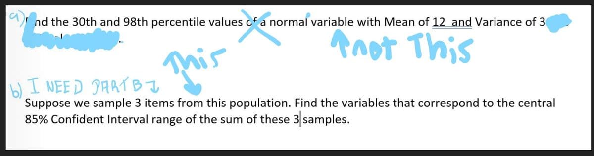 nd the 30th and 98th percentile values cf a normal variable with Mean of 12_and Variance of 30
Anot This
I NEED PARTBI
b),
Suppose we sample 3 items from this population. Find the variables that correspond to the central
85% Confident Interval range of the sum of these 3 samples.
