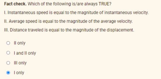 Fact check. Which of the following is/are always TRUE?
I. Instantaneous speed is equal to the magnitude of instantaneous velocity.
II. Average speed is equal to the magnitude of the average velocity.
II. Distance traveled is equal to the magnitude of the displacement.
O I l only
O l and Il only
O Ill only
I only
