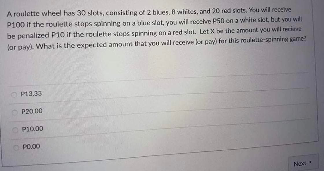 A roulette wheel has 30 slots, consisting of 2 blues, 8 whites, and 20 red slots. You will receive
P100 if the roulette stops spinning on a blue slot, you will receive P50 on a white slot, but you will
be penalized P10 if the roulette stops spinning on a red slot. Let X be the amount you will recieve
(or pay). What is the expected amount that you will receive (or pay) for this roulette-spinning game?
P13.33
P20.00
P10.00
PO.00
Next
