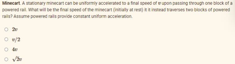 Minecart. A stationary minecart can be uniformly accelerated to a final speed of v upon passing through one block of a
powered rail. What will be the final speed of the minecart (initially at rest) it it instead traverses two blocks of powered
rails? Assume powered rails provide constant uniform acceleration.
O 2v
O v/2
O 4v
V2u
