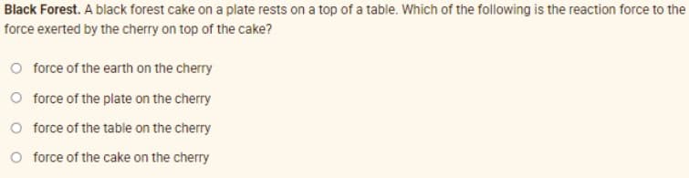 Black Forest. A black forest cake on a plate rests on a top of a table. Which of the following is the reaction force to the
force exerted by the cherry on top of the cake?
O force of the earth on the cherry
O force of the plate on the cherry
O force of the table on the cherry
O force of the cake on the cherry
