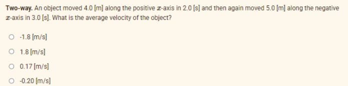 Two-way. An object moved 4.0 [m] along the positive r-axis in 2.0 [s] and then again moved 5.0 [m] along the negative
T-axis in 3.0 [s). What is the average velocity of the object?
O 1.8 (m/s]
O 1.8 (m/s]
O 0.17 (m/s]
O 0.20 (m/s]
