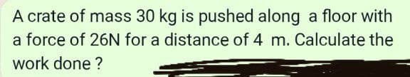 A crate of mass 30 kg is pushed along a floor with
a force of 26N for a distance of 4 m. Calculate the
work done ?