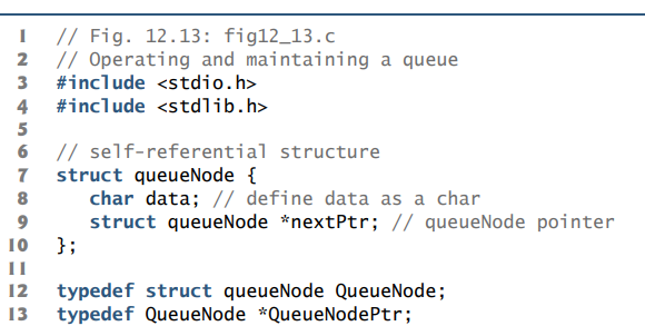 // Fig. 12.13: fig12_13.c
2 // Operating and maintaining a queue
#include <stdio.h>
3
4 #include <stdlib.h>
5
6 // self-referential structure
7 struct queueNode {
char data; // define data as a char
struct queueNode *nextPtr; // queueNode pointer
8
10 };
II
12
typedef struct queueNode QueueNode;
13
typedef QueueNode *QueueNodePtr;
