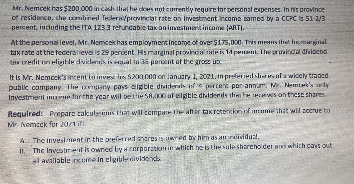 Mr. Nemcek has $200,000 in cash that he does not currently require for personal expenses. In his province
of residence, the combined federal/provincial rate on investment income earned by a CCPC is 51-2/3
percent, including the ITA 123.3 refundable tax on investment income (ART).
At the personal level, Mr. Nemcek has employment income of over $175,000. This means that his marginal
tax rate at the federal level is 29 percent. His marginal provincial rate is 14 percent. The provincial dividend
tax credit on eligible dividends is equal to 35 percent of the gross up.
It is Mr. Nemcek's intent to invest his $200,000 on January 1, 2021, in preferred shares of a widely traded
public company. The company pays eligible dividends of 4 percent per annum. Mr. Nemcek's only
investment income for the year will be the $8,000 of eligible dividends that he receives on these shares.
Required: Prepare calculations that will compare the after tax retention of income that will accrue to
Mr. Nemcek for 2021 if:
A. The investment in the preferred shares is owned by him as an individual.
B. The investment is owned by a corporation in which he is the sole shareholder and which pays out
all available income in eligible dividends.
