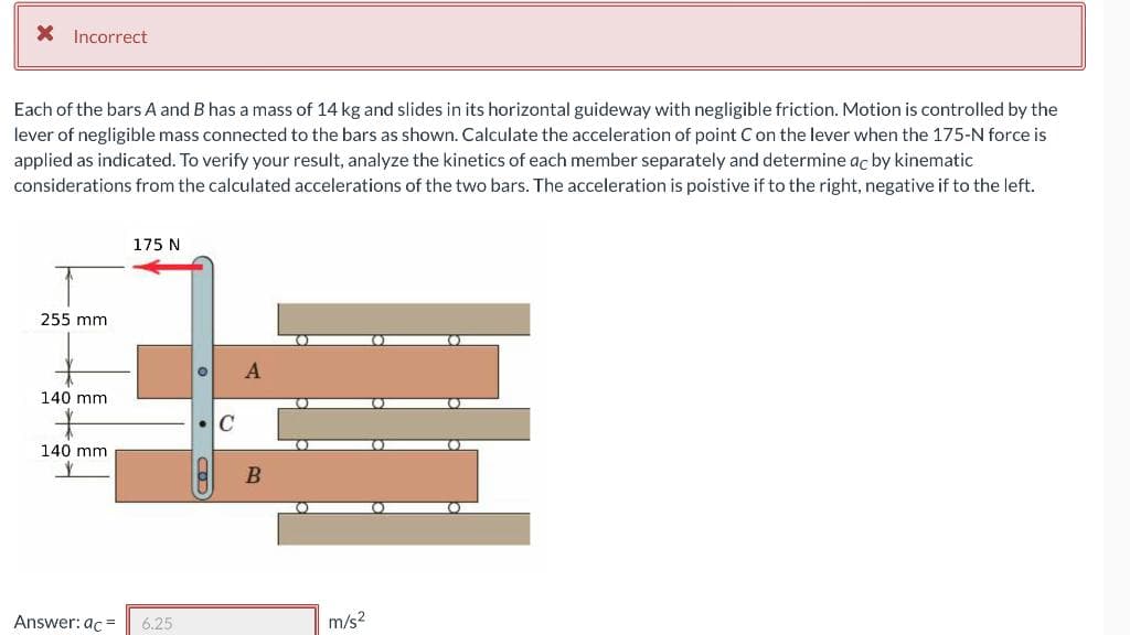 X Incorrect
Each of the bars A and B has a mass of 14 kg and slides in its horizontal guideway with negligible friction. Motion is controlled by the
lever of negligible mass connected to the bars as shown. Calculate the acceleration of point Con the lever when the 175-N force is
applied as indicated. To verify your result, analyze the kinetics of each member separately and determine ac by kinematic
considerations from the calculated accelerations of the two bars. The acceleration is poistive if to the right, negative if to the left.
175 N
255 mm
140 mm
C
140 mm
Answer: ac =
6.25
m/s2
