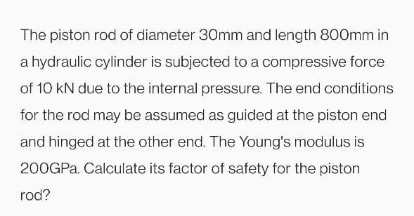 The piston rod of diameter 30mm and length 800mm in
a hydraulic cylinder is subjected to a compressive force
of 10 kN due to the internal pressure. The end conditions
for the rod may be assumed as guided at the piston end
and hinged at the other end. The Young's modulus is
200GPa. Calculate its factor of safety for the piston
rod?