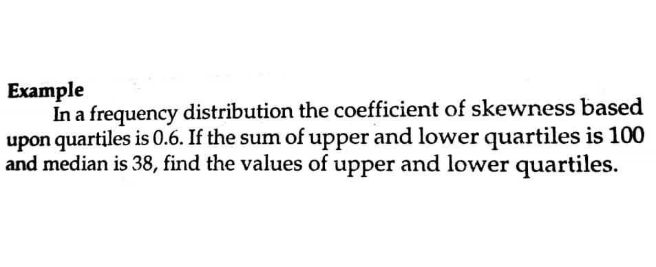 Example
In a frequency distribution the coefficient of skewness based
upon quartiles is 0.6. If the sum of upper and lower quartiles is 100
and median is 38, find the values of upper and lower quartiles.
