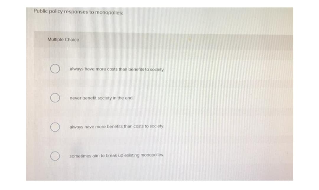 Public policy responses to monopolies:
Multiple Choice
always have more costs than benefits to society
never benefit society in the end
always have more benefits than costs to society.
sometimes aim to break up existing monopolies