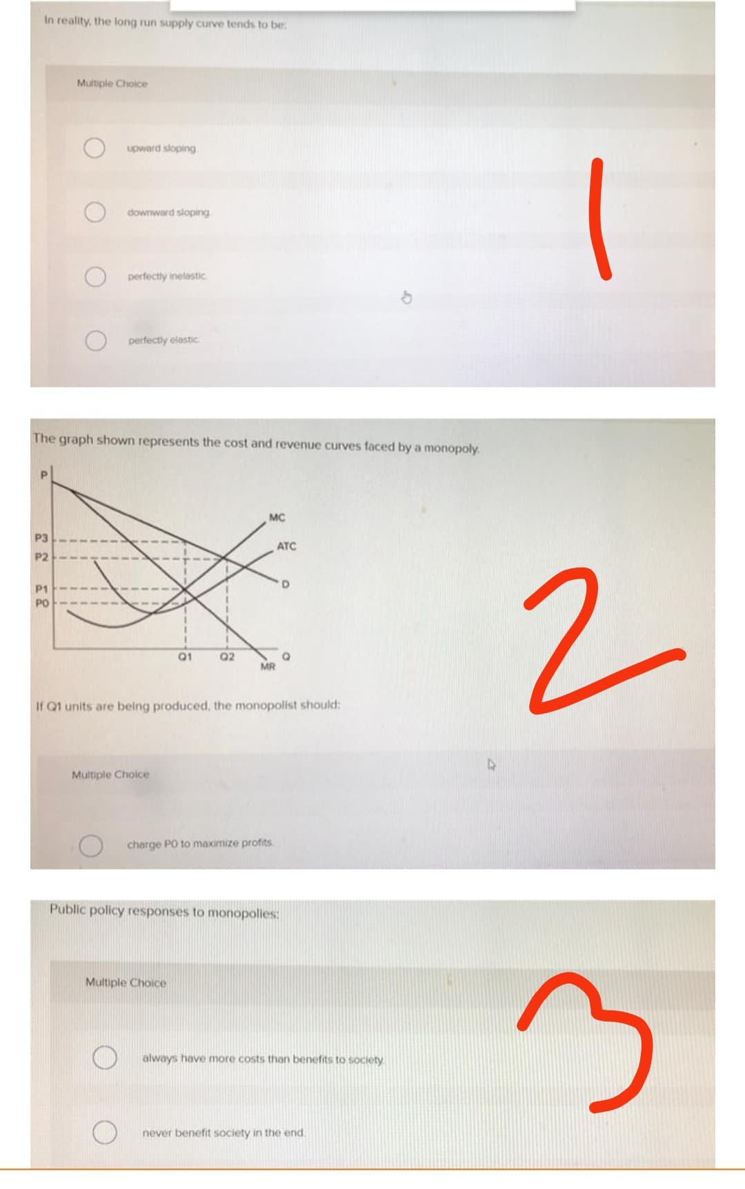 In reality, the long run supply curve tends to be:
Multiple Choice
upward sloping
downward sloping
perfectly inelastic
perfectly elastic
The graph shown represents the cost and revenue curves faced by a monopoly.
MC
P3
P2
P1
Q1
Q2
Q
MR
If Q1 units are being produced, the monopolist should:
Multiple Choice
charge PO to maximize profits.
Public policy responses to monopolies:
Multiple Choice
ATC
D
always have more costs than benefits to society
never benefit society in the end
4
2