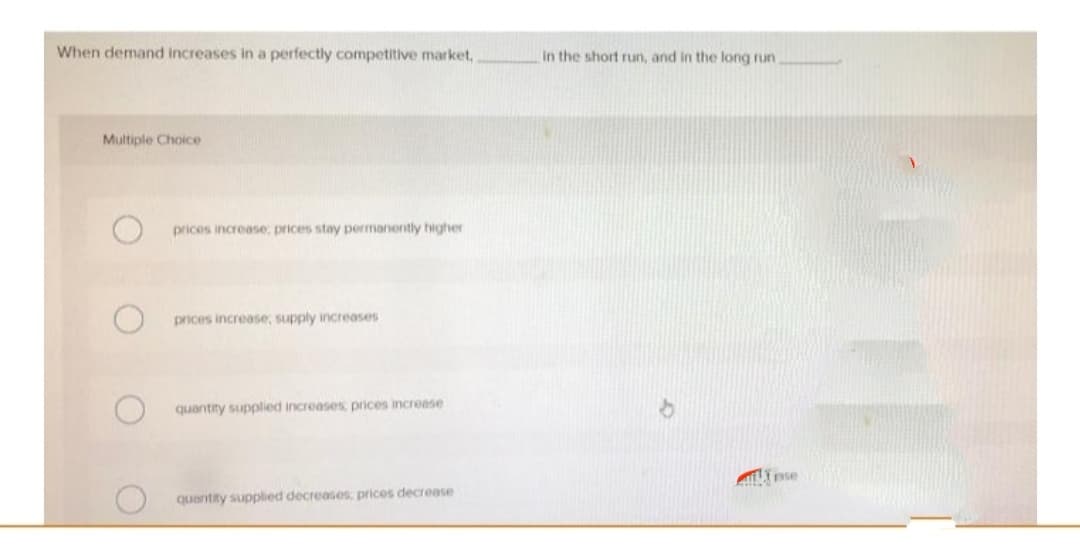 When demand increases in a perfectly competitive market,
Multiple Choice
prices increase; prices stay permanently higher
prices increase; supply increases
quantity supplied increases, prices increase
quantity supplied decreases; prices decrease
in the short run, and in the long run.
pse