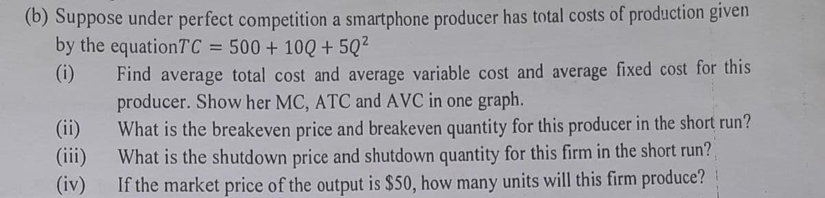 (b) Suppose under perfect competition a smartphone producer has total costs of production given
by the equationTC = 500 + 100 +5Q²
(i)
Find average total cost and average variable cost and average fixed cost for this
producer. Show her MC, ATC and AVC in one graph.
(ii)
(iii)
What is the breakeven price and breakeven quantity for this producer in the short run?
What is the shutdown price and shutdown quantity for this firm in the short run?
If the market price of the output is $50, how many units will this firm produce?
(iv)