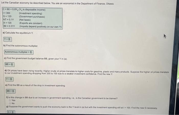 Let the Canadian economy be described below. You are an economist in the Department of Finance, Ottawa.
C=60+0.9Y (Yg is disposable income)
1=300
(Investment spending)
G=120
(Government purchases)
NT=0.1Y
(Net taxes)
X= 120
(Exports are constant)
IM= 0.31Y
(Imports depend positively on our own Y)
a) Calculate the equilibrium Y.
Y=0
b) Find the autonomous multiplier.
Autonomous multiplier = 0
e) Find the government budget balance BB, given your Y in (a).
BB=0
d) Oil prices have been rising recently. Higher crude oil prices translate to higher costs for gasoline, plastic and many products. Suppose the higher oil prices translate.
to our investment spending dropping from 300 to 100 due to a weaker investment confidence. Find the new Y.
Y O
e) Find the BB as a result of the drop in investment spending.
BB-0
f) is this change in BB due to an increase in government spending, ie, is the Canadian government to be blamed?
O Yes
O No
g) Suppose the government wants to push the economy back to the Y level in (a) but with the investment spending still at 1-100. Find the new G necessary.
G-D