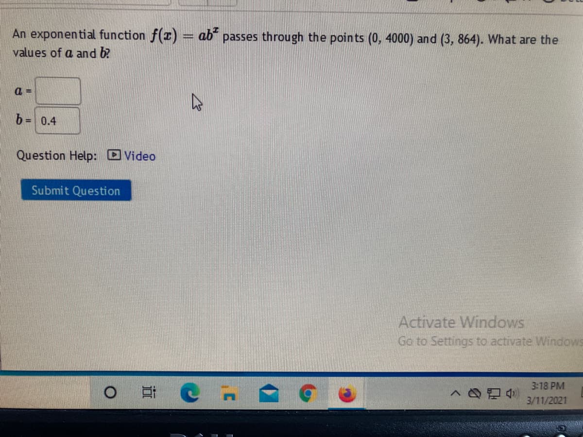 An exponential function f(r) = ab" passes through the points (0, 4000) and (3, 864). What are the
values of a and b?
b = 0.4
Question Help: Video
Submit Question
Activate Windows
Go to Settings to activate Windows
3:18 PM
3/11/2021
