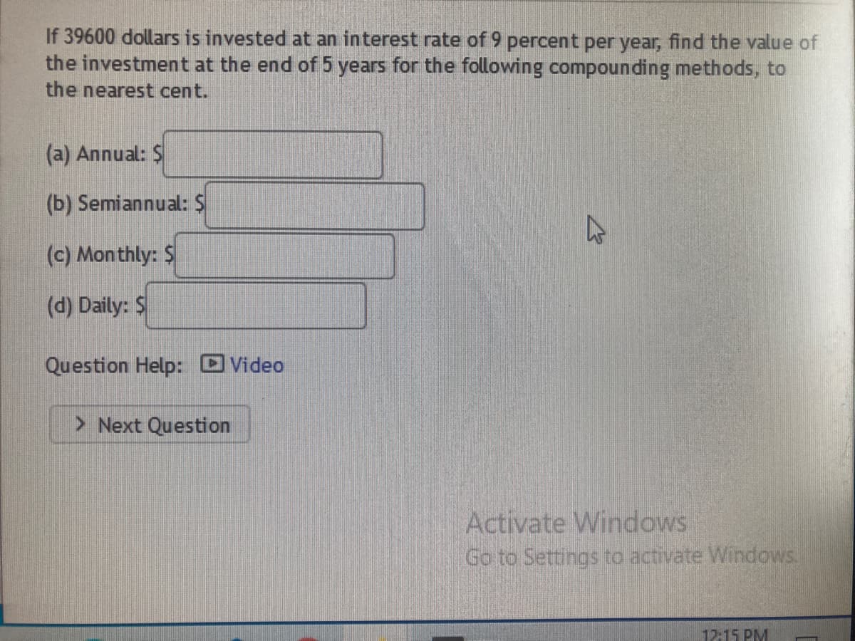 If 39600 dollars is invested at an interest rate of 9 percent per year, find the value of
the investment at the end of 5 years for the following compounding methods, to
the nearest cent.
(a) Annual: S
(b) Semiannual: $
(c) Monthly: $
(d) Daily: $
Question Help: OVideo
> Next Question
Activate Windows
Go to Settings to activate Windows.
12:15 PM
