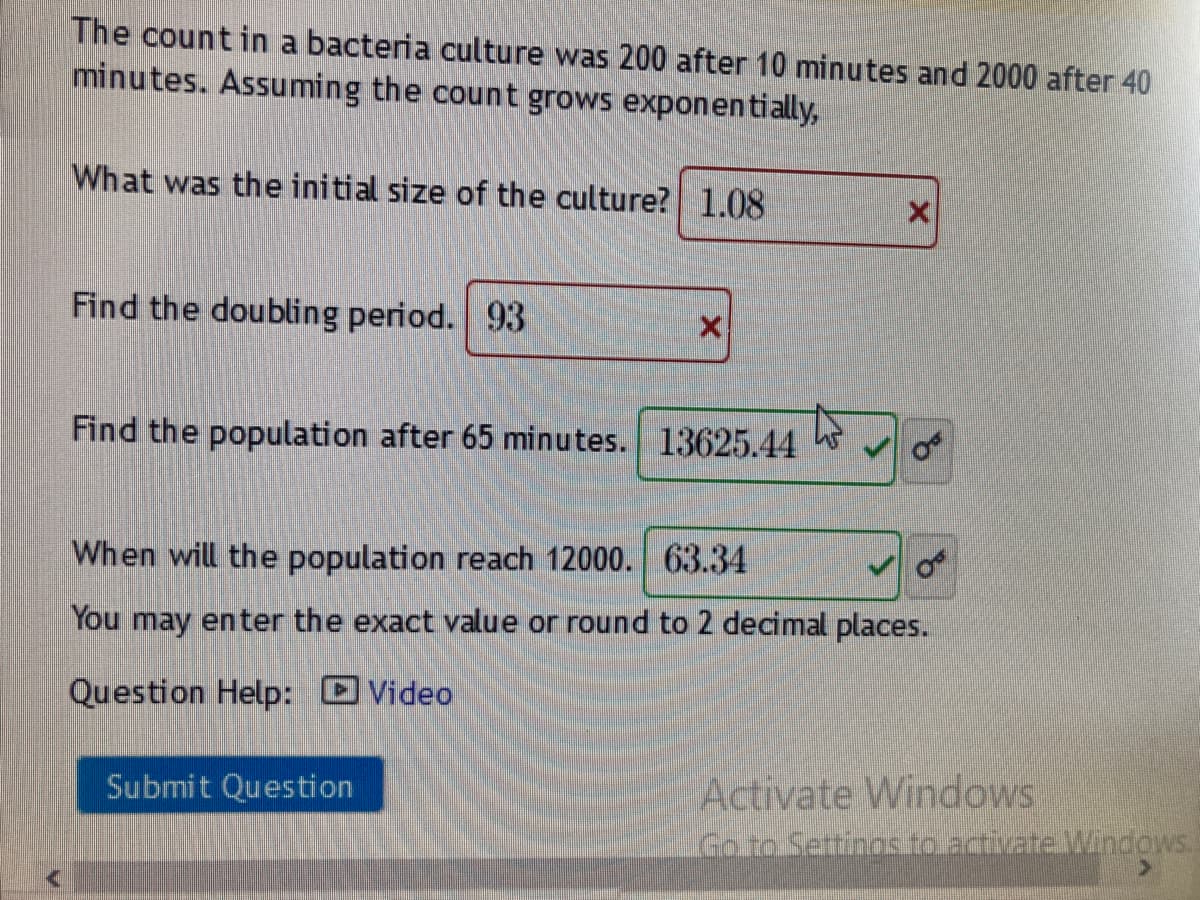 The countin a bacteria culture was 200 after 10 minutes and 2000 after 40
minutes. Assuming the count grows exponen tially,
What was the initial size of the culture? 1.08
Find the doubling period. 93
Find the population after 65 minutes. 13625.44
When will the population reach 12000. 63.34
You may enter the exact value or round to 2 decimal places.
Question Help: Video
Submit Question
Activate Windows
GoroSettinos.to.activate.MVindows.
